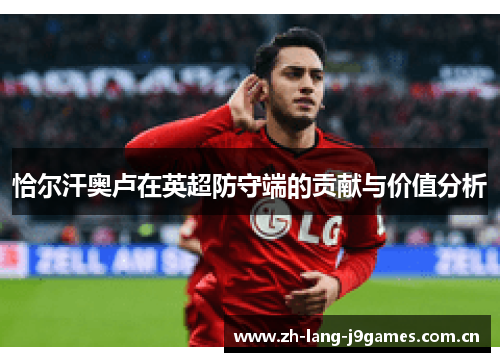 恰尔汗奥卢在英超防守端的贡献与价值分析 恰尔汗奥卢在英超防守端的贡献与价值分析