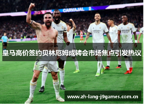 皇马高价签约贝林厄姆成转会市场焦点引发热议 皇马高价签约贝林厄姆成转会市场焦点引发热议